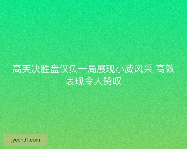 高芙决胜盘仅负一局展现小威风采 高效表现令人赞叹 高芙决胜盘仅负一局展现小威风采 高效表现令人赞叹
