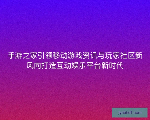 手游之家引领移动游戏资讯与玩家社区新风向打造互动娱乐平台新时代 手游之家引领移动游戏资讯与玩家社区新风向打造互动娱乐平台新时代