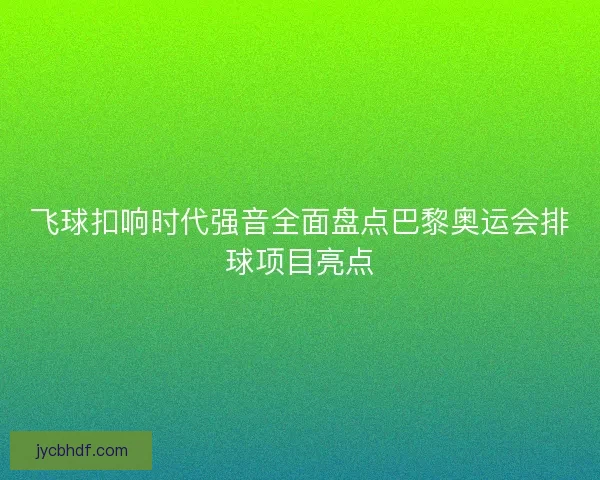 飞球扣响时代强音全面盘点巴黎奥运会排球项目亮点