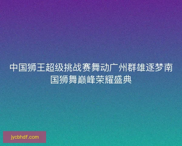 中国狮王超级挑战赛舞动广州群雄逐梦南国狮舞巅峰荣耀盛典