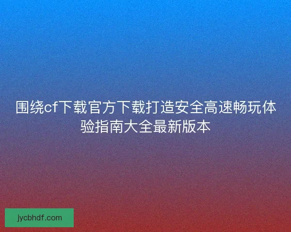 围绕cf下载官方下载打造安全高速畅玩体验指南大全最新版本