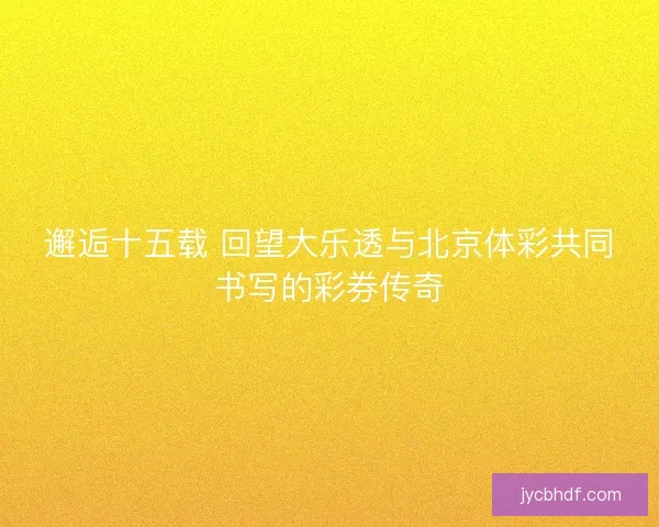 邂逅十五载 回望大乐透与北京体彩共同书写的彩券传奇