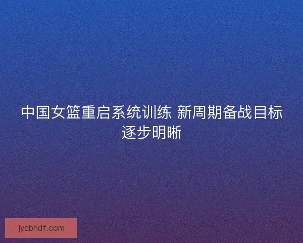 中国女篮重启系统训练 新周期备战目标逐步明晰