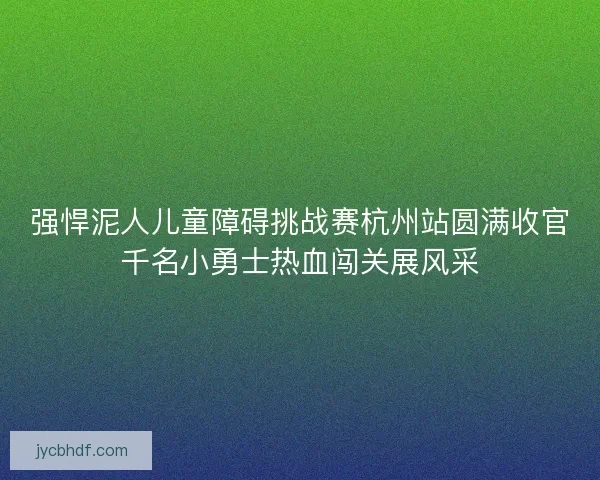 强悍泥人儿童障碍挑战赛杭州站圆满收官千名小勇士热血闯关展风采