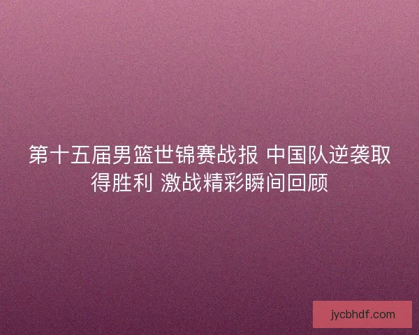 第十五届男篮世锦赛战报 中国队逆袭取得胜利 激战精彩瞬间回顾 第十五届男篮世锦赛战报 中国队逆袭取得胜利 激战精彩瞬间回顾