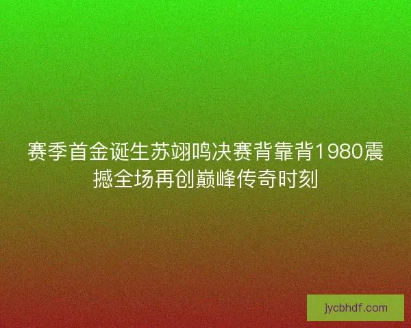 赛季首金诞生苏翊鸣决赛背靠背1980震撼全场再创巅峰传奇时刻