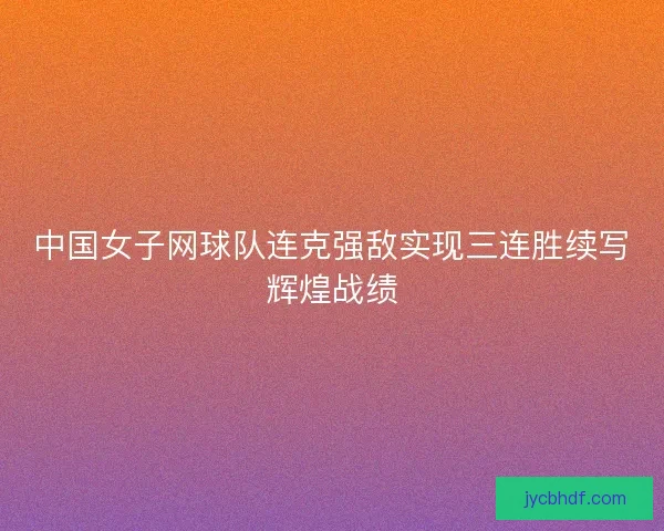 中国女子网球队连克强敌实现三连胜续写辉煌战绩