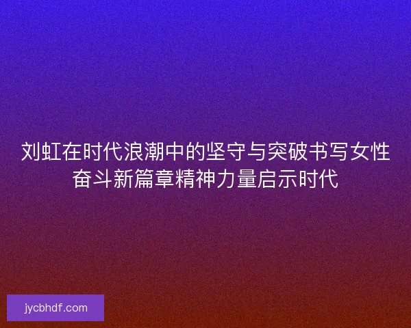 刘虹在时代浪潮中的坚守与突破书写女性奋斗新篇章精神力量启示时代 刘虹在时代浪潮中的坚守与突破书写女性奋斗新篇章精神力量启示时代
