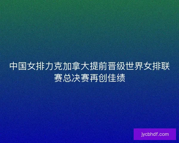 中国女排力克加拿大提前晋级世界女排联赛总决赛再创佳绩