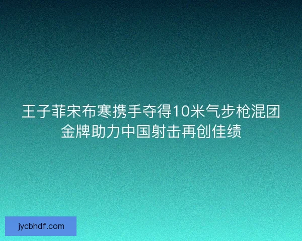 王子菲宋布寒携手夺得10米气步枪混团金牌助力中国射击再创佳绩