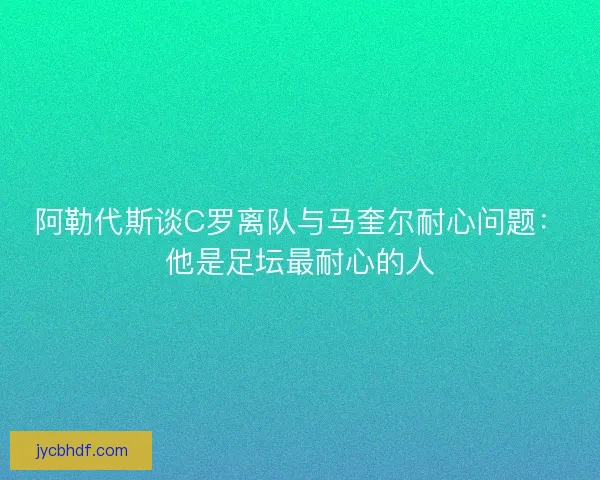 阿勒代斯谈C罗离队与马奎尔耐心问题：他是足坛最耐心的人