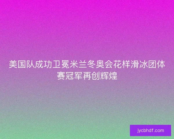 美国队成功卫冕米兰冬奥会花样滑冰团体赛冠军再创辉煌