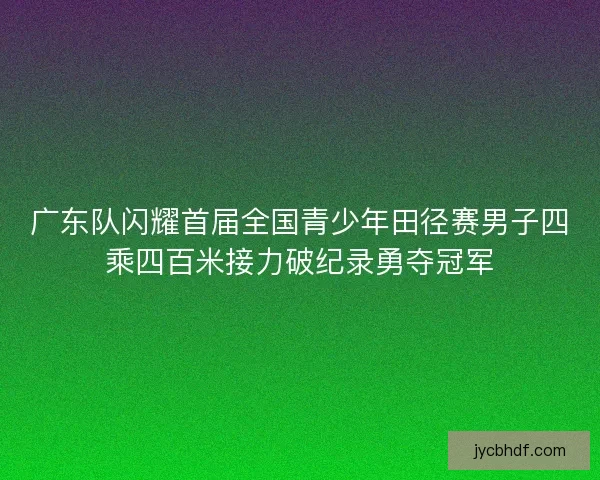 广东队闪耀首届全国青少年田径赛男子四乘四百米接力破纪录勇夺冠军