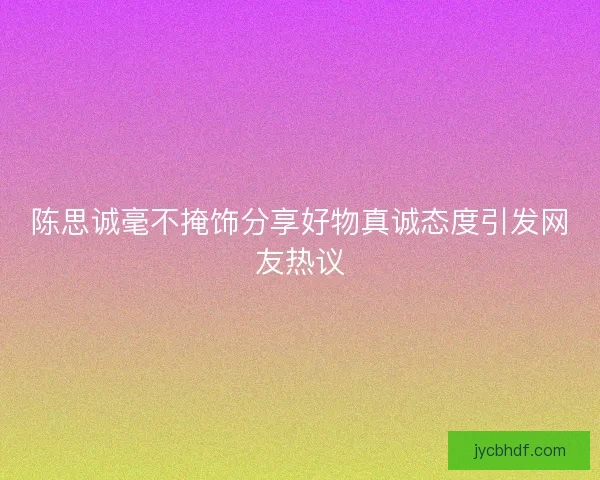 陈思诚毫不掩饰分享好物真诚态度引发网友热议 陈思诚毫不掩饰分享好物真诚态度引发网友热议