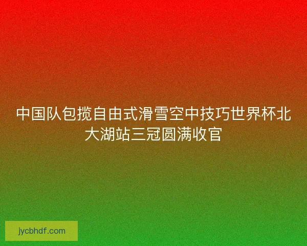 中国队包揽自由式滑雪空中技巧世界杯北大湖站三冠圆满收官