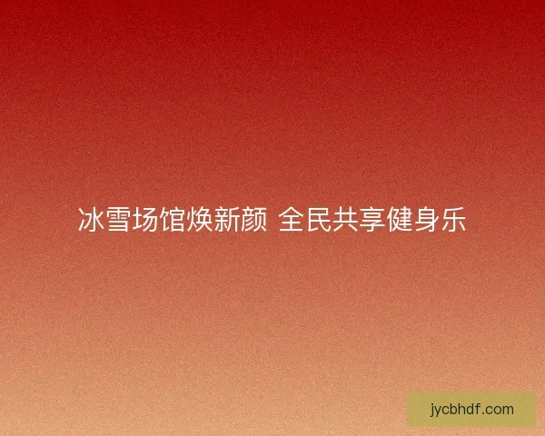 冰雪场馆焕新颜 全民共享健身乐