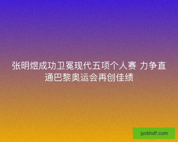 张明煜成功卫冕现代五项个人赛 力争直通巴黎奥运会再创佳绩