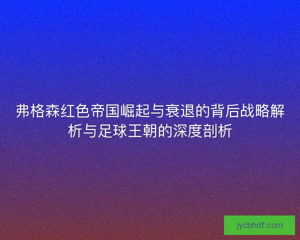 弗格森红色帝国崛起与衰退的背后战略解析与足球王朝的深度剖析