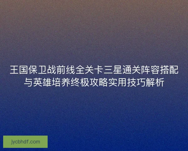 王国保卫战前线全关卡三星通关阵容搭配与英雄培养终极攻略实用技巧解析
