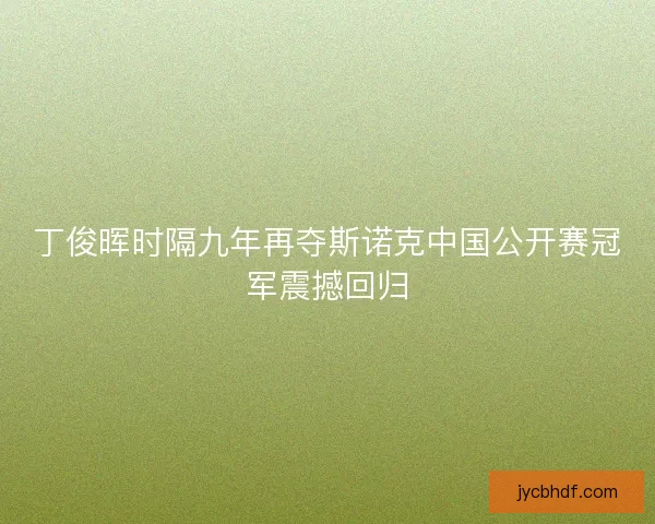 丁俊晖时隔九年再夺斯诺克中国公开赛冠军震撼回归 丁俊晖时隔九年再夺斯诺克中国公开赛冠军震撼回归
