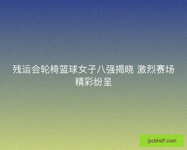 残运会轮椅篮球女子八强揭晓 激烈赛场精彩纷呈 残运会轮椅篮球女子八强揭晓 激烈赛场精彩纷呈