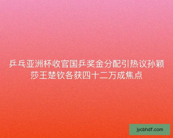 乒乓亚洲杯收官国乒奖金分配引热议孙颖莎王楚钦各获四十二万成焦点